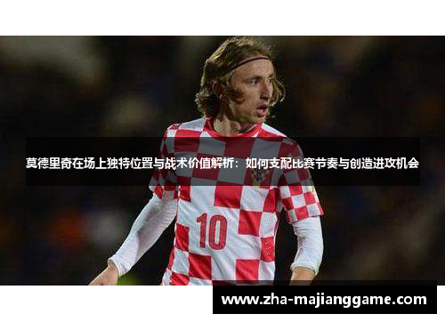 莫德里奇在场上独特位置与战术价值解析：如何支配比赛节奏与创造进攻机会