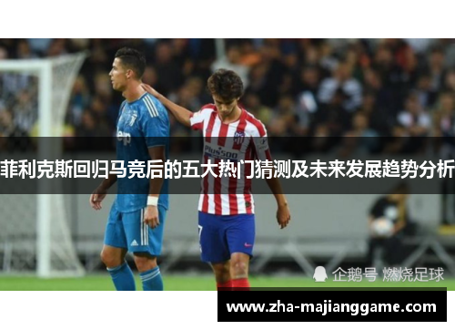 菲利克斯回归马竞后的五大热门猜测及未来发展趋势分析