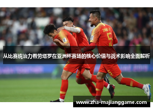 从比赛统治力看劳塔罗在亚洲杯赛场的核心价值与战术影响全面解析