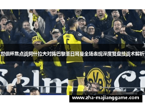世俱杯焦点战阿什拉夫对阵巴黎圣日耳曼全场表现深度复盘技战术解析