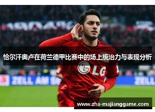 恰尔汗奥卢在荷兰德甲比赛中的场上统治力与表现分析