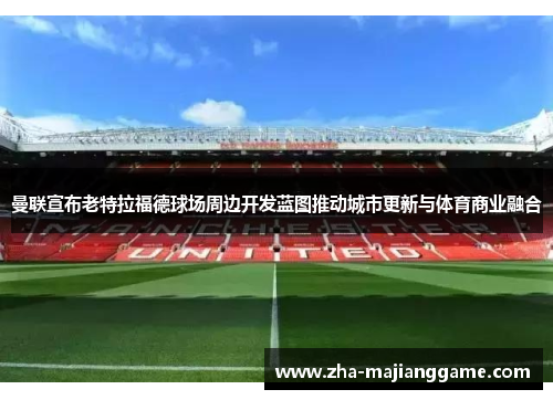 曼联宣布老特拉福德球场周边开发蓝图推动城市更新与体育商业融合