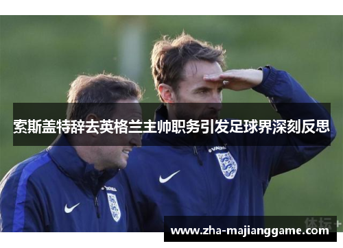 索斯盖特辞去英格兰主帅职务引发足球界深刻反思 索斯盖特辞去英格兰主帅职务引发足球界深刻反思