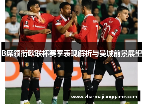 B席领衔欧联杯赛季表现解析与曼城前景展望