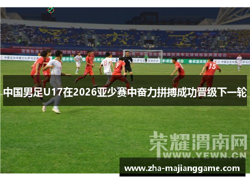 中国男足U17在2026亚少赛中奋力拼搏成功晋级下一轮 中国男足U17在2026亚少赛中奋力拼搏成功晋级下一轮