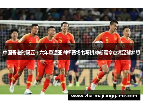 中国香港时隔五十六年重返亚洲杯赛场书写拼搏新篇章点燃足球梦想